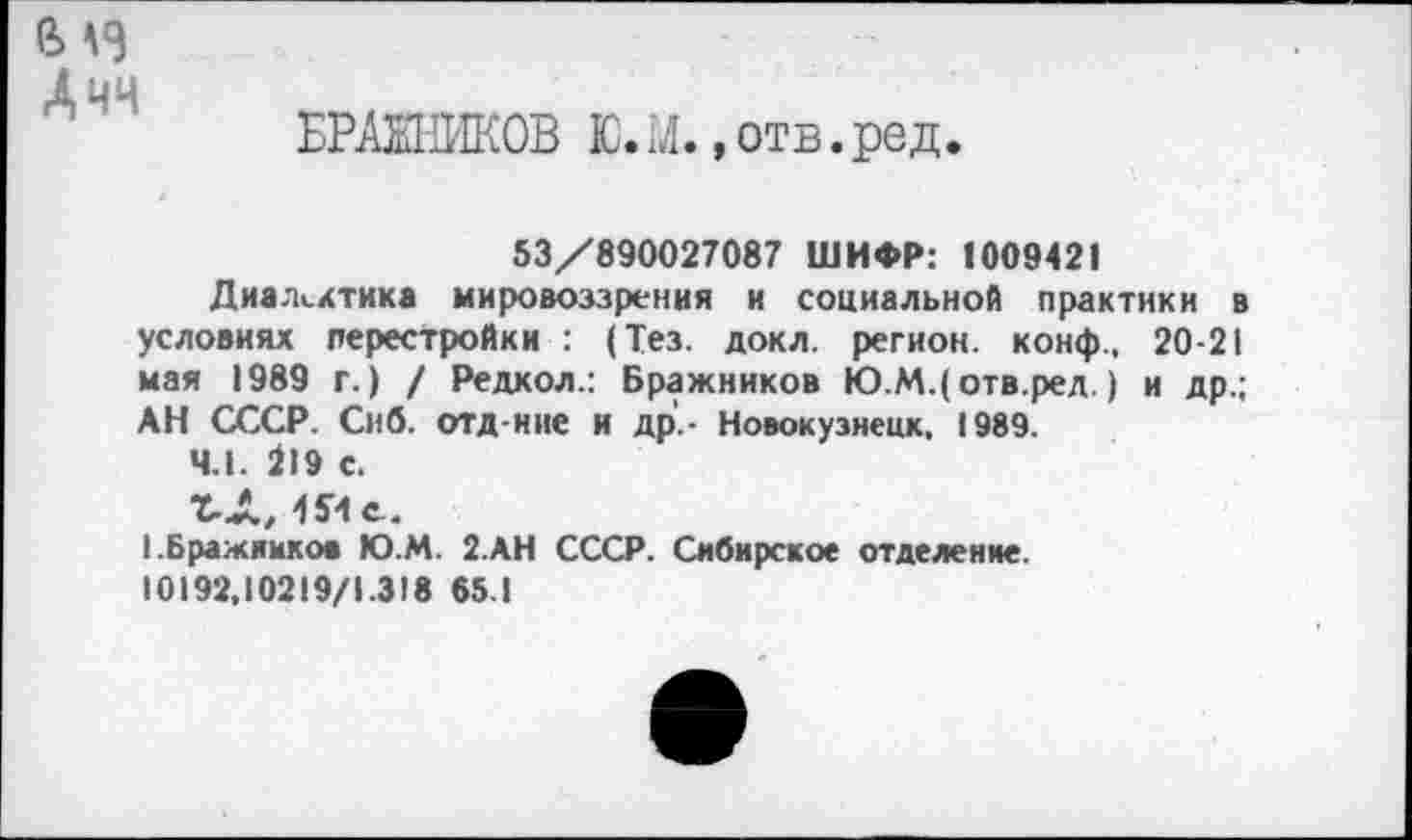 ﻿в
А чч
БРАЖНИКОВ Ю.М. »отв.ред.
53/890027087 ШИФР: 1009421
Диалектика мировоззрения и социальной практики в условиях перестройки : (Тез. докл. регион, конф., 20-21 мая 1989 г.) / Редкол.: Бражников Ю.М.(отв.ред. ) и др.; АН СССР. Сиб. отд-ние и др'.- Новокузнецк. 1989.
4.1. 219 с.
Т-Л, 1Яс_.
I.Бражников Ю.М. 2.АН СССР. Сибирское отделение.
10192.10219/1.318 65.1